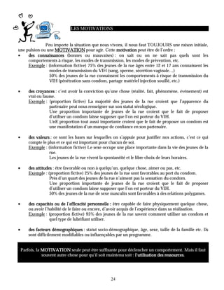 LES MOTIVATIONS


              Peu importe la situation que nous vivons, il nous faut TOUJOURS une raison initiale,
une pulsion ou une MOTIVATION pour agir. Cette motivation peut être de l’ordre :
•    des connaissances (bonnes ou mauvaises) : on sait ou on ne sait pas quels sont les
     comportements à risque, les modes de transmission, les modes de prévention, etc.
     Exemple : (information fictive) 75% des jeunes de la rue âgés entre 12 et 17 ans connaissent les
                modes de transmission du VIH (sang, sperme, sécrétion vaginale…)
                50% des jeunes de la rue connaissent les comportements à risque de transmission du
                VIH (pénétration sans condom, partage matériel injection souillé, etc.)

•       des croyances : c’est avoir la conviction qu’une chose (réalité, fait, phénomène, événement) est
        vrai ou fausse.
        Exemple : (proportion fictive) La majorité des jeunes de la rue croient que l’apparence du
                   partenaire peut nous renseigner sur son statut sérologique.
                   Une proportion importante de jeunes de la rue croient que le fait de proposer
                   d’utiliser un condom laisse supposer que l’on est porteur du VIH.
                   UnE proportion tout aussi importante croient que le fait de proposer un condom est
                   une manifestation d’un manque de confiance en son partenaire.

•       des valeurs : ce sont les bases sur lesquelles on s’appuie pour justifier nos actions, c’est ce qui
        compte le plus et ce qui est important pour chacun de soi.
        Exemple : (information fictive) Le sexe occupe une place importante dans la vie des jeunes de la
                   rue.
                   Les jeunes de la rue vivent la spontanéité et le libre choix de leurs horaires.

•       des attitudes : être favorable ou non à quelqu’un, quelque chose, aimer ou pas, etc.
        Exemple : (proportion fictive) 25% des jeunes de la rue sont favorables au port du condom.
                    Près d’un quart des jeunes de la rue n’aiment pas la sensation du condom.
                    Une proportion importante de jeunes de la rue croient que le fait de proposer
                    d’utiliser un condom laisse supposer que l’on est porteur du VIH.
                    50% des jeunes de la rue de sexe masculin sont favorables à des relations polygames.

•       des capacités ou de l’efficacité personnelle : être capable de faire physiquement quelque chose,
        ou avoir l’habilité de le faire ou encore, d’avoir acquis de l’expérience dans sa réalisation.
        Exemple : (proportion fictive) 95% des jeunes de la rue savent comment utiliser un condom et
                    quel type de lubrifiant utiliser.

•       des facteurs démographiques : statut socio-démographique, âge, sexe, taille de la famille etc. Ils
        sont difficilement modifiables ou influençables par un programme.


    Parfois, la MOTIVATION seule peut être suffisante pour déclencher un comportement. Mais il faut
                souvent autre chose pour qu’il soit maintenu soit : l’utilisation des ressources.
                                                                                      ressources




                                                     24
 