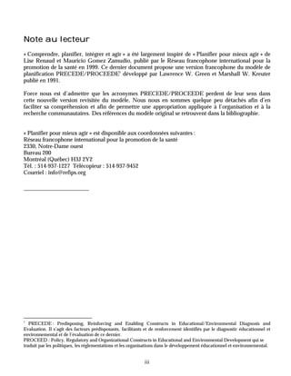 Note au lecteur
« Comprendre, planifier, intégrer et agir » a été largement inspiré de « Planifier pour mieux agir » de
Lise Renaud et Mauricio Gomez Zamudio, publié par le Réseau francophone international pour la
promotion de la santé en 1999. Ce dernier document propose une version francophone du modèle de
planification PRECEDE/PROCEEDE1 développé par Lawrence W. Green et Marshall W. Kreuter
publié en 1991.

Force nous est d’admettre que les acronymes PRECEDE/PROCEEDE perdent de leur sens dans
cette nouvelle version revisitée du modèle. Nous nous en sommes quelque peu détachés afin d’en
faciliter sa compréhension et afin de permettre une appropriation appliquée à l’organisation et à la
recherche communautaires. Des références du modèle original se retrouvent dans la bibliographie.


« Planifier pour mieux agir » est disponible aux coordonnées suivantes :
Réseau francophone international pour la promotion de la santé
2330, Notre-Dame ouest
Bureau 200
Montréal (Québec) H3J 2Y2
Tél. : 514-937-1227 Télécopieur : 514-937-9452
Courriel : info@refips.org




1
   PRECEDE : Predisposing, Reinforcing and Enabling Constructs in Educational/Environmental Diagnosis and
Evaluation. Il s’agit des facteurs prédisposants, facilitants et de renforcement identifiés par le diagnostic éducationnel et
environnemental et de l’évaluation de ce dernier.
PROCEED : Policy, Regulatory and Organizational Constructs in Educational and Environmental Development qui se
traduit par les politiques, les réglementations et les organisations dans le développement éducationnel et environnemental.


                                                             iii
 