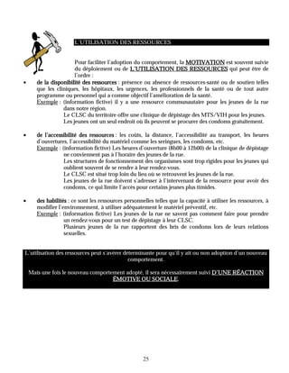 L’UTILISATION DES RESSOURCES


                       Pour faciliter l’adoption du comportement, la MOTIVATION est souvent suivie
                       du déploiement ou de L’UTILISATION DES RESSOURCES qui peut être de
                       l’ordre :
•      de la disponibilité des ressources : présence ou absence de ressources-santé ou de soutien telles
       que les cliniques, les hôpitaux, les urgences, les professionnels de la santé ou de tout autre
       programme ou personnel qui a comme objectif l’amélioration de la santé.
       Exemple : (information fictive) il y a une ressource communautaire pour les jeunes de la rue
                  dans notre région.
                  Le CLSC du territoire offre une clinique de dépistage des MTS/VIH pour les jeunes.
                  Les jeunes ont un seul endroit où ils peuvent se procurer des condoms gratuitement.

•      de l’accessibilité des ressources : les coûts, la distance, l’accessibilité au transport, les heures
       d’ouvertures, l’accessibilité du matériel comme les seringues, les condoms, etc.
       Exemple : (information fictive) Les heures d’ouverture (8h00 à 12h00) de la clinique de dépistage
                  ne conviennent pas à l’horaire des jeunes de la rue.
                  Les structures de fonctionnement des organismes sont trop rigides pour les jeunes qui
                  oublient souvent de se rendre à leur rendez-vous.
                  Le CLSC est situé trop loin du lieu où se retrouvent les jeunes de la rue.
                  Les jeunes de la rue doivent s’adresser à l’intervenant de la ressource pour avoir des
                  condoms, ce qui limite l’accès pour certains jeunes plus timides.

•      des habilités : ce sont les ressources personnelles telles que la capacité à utiliser les ressources, à
       modifier l’environnement, à utiliser adéquatement le matériel préventif, etc.
       Exemple : (information fictive) Les jeunes de la rue ne savent pas comment faire pour prendre
                   un rendez-vous pour un test de dépistage à leur CLSC.
                   Plusieurs jeunes de la rue rapportent des bris de condoms lors de leurs relations
                   sexuelles.


L’utilisation des ressources peut s’avérer déterminante pour qu’il y ait ou non adoption d’un nouveau
                                             comportement.

    Mais une fois le nouveau comportement adopté, il sera nécessairement suivi D’UNE RÉACTION
                                                      SOCIALE.
                                     ÉMOTIVE OU SOCIALE




                                                      25
 
