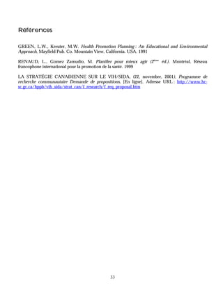 Références

GREEN, L.W., Kreuter, M.W. Health Promotion Planning : An Educational and Environmental
Approach, Mayfield Pub. Co. Mountain View, California. USA. 1991

RENAUD, L., Gomez Zamudio, M. Planifier pour mieux agir (2ième éd.). Montréal, Réseau
francophone international pour la promotion de la santé. 1999

LA STRATÉGIE CANADIENNE SUR LE VIH/SIDA, (22, novembre, 2001), Programme de
recherche communautaire Demande de propositions, [En ligne]. Adresse URL : http://www.hc-
sc.gc.ca/hppb/vih_sida/strat_can/f_research/f_req_proposal.htm




                                           33
 
