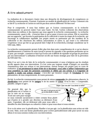 À lire absolument

La réalisation de ce document s’insère dans une démarche de développement de compétences en
recherche communautaire. Pourtant, il présente un modèle de planification de l’action. Comment cela
se fait-il? La recherche et l’action ne sont-ils pas deux univers différents? Hé bien non!

Pour le comprendre, il nous faut réaliser que ni l’action communautaire, ni la recherche
communautaire ne peuvent exister l’une sans l’autre. En fait, l’action s’alimente des observations
faites dans nos milieux et des réponses que nous apporte la recherche communautaire. La recherche
communautaire, quant à elle, s’enracine dans ce qui se passe à travers nos actions. Elle se caractérise
par son approche : qui favorise la participation de la collectivité à toutes les étapes de la recherche, qui
encourage la collaboration équitable aux projets menés en partenariat par des membres de la
collectivité et des chercheurs des milieux universitaires et autres et, qui remet à la collectivité
l’expérience vécue qui fait ou qui pourrait faire l’objet de la recherche(La stratégie canadienne sur le
VIH/sida, 2001).

La recherche communautaire permet d’aller plus loin dans notre compréhension de ce qu’on observe
quotidiennement à l’intérieur de notre travail et permet de répondre à des questions pertinentes qu’on
se pose, par exemple : comment se fait-il qu’il nous soit si difficile de rejoindre tel groupe de personnes
par nos interventions? L’utilisation d’Internet est-elle une bonne stratégie pour faire de la prévention
du VIH-sida? Etc..

Mais il ne sert à rien de faire de la recherche communautaire si nous n’intégrons pas les résultats
qu’elle apporte dans nos interventions. Il n’est certes pas toujours simple d’intégrer ces nouvelles
connaissances dans nos actions et nos interventions, surtout lorsque nos projets sont en cours de
réalisation. C’est précisément la raison d’être de ce document : nous aider à utiliser l’information que
nous possédons au sujet des personnes concernées et ciblées par nos actions et à l’organiser de
manière à rendre nos actions vivantes : c’est-à-dire qui tiennent compte de l’évolution de tous
phénomènes, de tous comportements, de toutes personnes.

En fait, la recherche communautaire nous permet de mieux comprendre des phénomènes observés, la
                                                           comprendre
planification nous permet de les intégrer et de les mettre en action D’où le titre : « Comprendre,
                                                              action.
planifier, intégrer et agir ».
                                                                   Bonjour. J’peux vous aider? Vous cherchez un endroit?

On pourrait dire que la
                                               Oui, merci. Je crois que ma carte n’est
planification est à l’action ce                 pas très bien détaillée. Je cherche…
que la carte est au voyage.
Avoir une carte pour voyager
ne nous contraint aucunement à visiter certains lieux plutôt
que d’autres ni à prendre une direction au détriment d’une
autre. Cependant, elle est drôlement utile pour nous aider à
identifier les sites historiques ou culturels à visiter et pour nous situer et nous orienter.

Il en va de même avec la planification. Planifier n’est pas agir, car la planification sans action est vide
de sens. Mais, avoir une bonne planification peut s’avérer particulièrement utile pour savoir où nous
allons et où nous sommes rendus avec nos interventions.

                                                       2
 