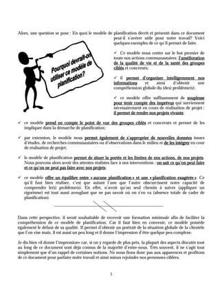 Alors, une question se pose : En quoi le modèle de planification décrit et présenté dans ce document
                                                   peut-il s’avérer utile pour notre travail? Voici
                                                   quelques exemples de ce qu’il permet de faire.

                                                        ! Ce modèle nous centre sur le but premier de
                                                        toute nos actions communautaires: l’amélioration
                                                        de la qualité de vie et de la santé des groupes
                                                        ciblés et concernés;

                                                        ! il permet d’organiser intelligemment nos
                                                        informations   et     ainsi    d’obtenir    une
                                                        compréhension globale du (des) problème(s);

                                                        ! ce modèle offre suffisamment de souplesse
                                                        pour tenir compte des imprévus qui surviennent
                                                        nécessairement en cours de réalisation de projet :
                                                        il permet de rendre nos projets vivants;
                                                                                        vivants

! ce modèle prend en compte le point de vue des groupes ciblés et concernés et permet de les
  impliquer dans la démarche de planification;

! par extension, le modèle nous permet également de s’approprier de nouvelles données issues
  d’études, de recherches communautaires ou d’observations dans le milieu et de les intégrer en cour
  de réalisation de projet;

! le modèle de planification permet de situer la portée et les limites de nos actions, de nos projets.
                                                                                                projets
  Nous pouvons alors avoir des attentes réalistes face à nos interventions : on sait ce qu’on peut faire
                                         projets;
  et ce qu’on ne peut pas faire avec nos projets

! ce modèle offre un équilibre entre « aucune planification » et une « planification exagérée » Ce
                                                                                              ».
  qu’il faut bien réaliser, c’est que autant l’une que l’autre obscurcissent notre capacité de
  comprendre le(s) problème(s). En effet, n’avoir qu’un seul chemin à suivre (appliquer un
  rigorisme) est tout aussi aveuglant que ne pas savoir où on s’en va (absence totale de cadre de
  planification).



Dans cette perspective, il serait souhaitable de recevoir une formation minimale afin de faciliter la
compréhension de ce modèle de planification. Car il faut bien en convenir, ce modèle possède
également le défaut de sa qualité. Il permet d’obtenir un portrait de la situation globale de la clientèle
que l’on vise mais, il est aussi un peu long et il donne l’impression d’être quelque peu complexe.

Je dis bien «il donne l’impression» car, si on y regarde de plus près, la plupart des aspects discutés tout
au long de ce document sont déjà connus de la majorité d’entre-nous. Très souvent, il ne s’agit tout
simplement que d’un rappel de certaines notions. Ne nous fions donc pas aux apparences et profitons
de ce document pour parfaire notre travail et ainsi mieux rejoindre nos personnes ciblées.


                                                    3
 