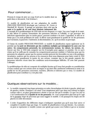 Pour commencer…
Prenons le temps de jeter un coup d’œil sur le modèle dont on
parle dans ce document. Voir Schéma 1.

Ce modèle de planification est une adaptation du modèle
PRECEDE/PROCEED développé par Lawrence W. Green et
Marshall W. Kreuter. Il partage ses principes dont celui que la
santé et la qualité de vie sont deux éléments intimement liés    liés.
L’exemple de la problématique du VIH/sida est très éloquent à ce sujet. Vue sous l’angle de la santé,
le sida affecte le système immunitaire des personnes infectées et l’affaibli, ce qui provoque des
infections opportunistes plus ou moins graves, pouvant conduire à la mort. Cependant, le sida ne se
limite pas à ces seuls problèmes de santé. Il affecte aussi grandement la qualité de vie des personnes
par l’exclusion, la pauvreté, l’isolement, la discrimination, etc. qu’il accentue ou provoque.

À l’instar du modèle PROCEDE/PROCEED, ce modèle de planification repose également sur le
postulat que la santé est déterminée par des conditions multiples qui interagissent les unes avec les
autres : les comportements personnels, les environnements sociaux, les valeurs, les normes, etc.
                                                                                         normes,
Encore une fois, le VIH/sida comporte son lot d’exemples pour appuyer ce postulat. On n’a qu’à
relater qu’il ne suffit pas de connaître les comportements pouvant conduire à l’infection pour que les
personnes les adoptent, penser que les normes sociales peuvent être favorables ou non à des pratiques
sécuritaires, soulever que les moyens et les ressources dont nous disposons pour lutter contre le VIH
peuvent limiter grandement la portée de nos actions, constater que la très grande majorité des
personnes infectées vivent dans des conditions socio-économiques difficiles. Et cette liste pourrait
s’allonger.

La problématique du sida est composée de multiples facettes qu’il nous faut prendre en considération
si nous voulons que nos actions aient un impact et qu’ainsi elles améliorent réellement la santé et la
qualité de vie des personnes concernées, touchées, affectées et infectées par ce virus. Ce modèle de
planification peut contribuer à y voir plus clair.




Quelques observations sur le modèle…
✺   Le modèle comprend cinq étapes présentées en ordre chronologique de droite à gauche, plutôt que
    de gauche à droite. Pourquoi c’est ainsi? Tout simplement parce que dans tout schéma ou figure
    comme celle-ci, on place généralement à droite ce qui est visé par le modèle. Ce que l’on vise ici
    c’est l’amélioration de la Qualité de vie des personnes Or, vous comprendrez plus loin qu’il s’agit
                                                  personnes.
    de la première étape du processus que nous suggère le modèle. C’est pourquoi les étapes ont été
    placées en ordre décroissant.

✺   L’ordre d’apparition des différentes étapes n’indiquent cependant pas qu’il nous faut suivre et
    compléter le modèle étape par étape. Ce modèle de planification n’est pas linéaire. Au contraire,
    on peut se représenter ce modèle comme une spirale qui avance vers l’infini et qui ne se termine


                                                  4
 