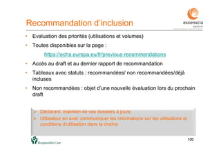 100100
Recommandation d’inclusion
• Evaluation des priorités (utilisations et volumes)
• Toutes disponibles sur la page :
https://echa.europa.eu/fr/previous-recommendations
• Accès au draft et au dernier rapport de recommandation
• Tableaux avec statuts : recommandées/ non recommandées/déjà
incluses
• Non recommandées : objet d’une nouvelle évaluation lors du prochain
draft
 Déclarant: maintien de vos dossiers à jours
 Utilisateur en aval: communiquer les informations sur les utilisations et
conditions d’utilisation dans la chaîne
 