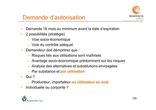 105105
Demande d’autorisation
• Demande 18 mois au minimum avant la date d’expiration
• 2 possibilités (stratégie)
– Voie socio-économique
– Voie du contrôle adéquat
• Demandeur doit démontrer que :
– Risques liés aux utilisations sont maîtrisés
– Avantage socio-économique prédominent sur les risques
– Analyse des alternatives et substitutions envisagées
– Par substance et par utilisation
• Qui ?
– Producteur, importateur ou utilisateur en aval
• Individuelle ou conjointe ?
 