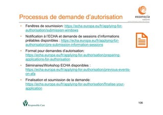 106106
Processus de demande d’autorisation
• Fenêtres de soumission: https://echa.europa.eu/fr/applying-for-
authorisation/submission-windows
• Notification à l’ECHA et demande de sessions d’informations
prélables disponibles : https://echa.europa.eu/fr/applying-for-
authorisation/pre-submission-information-sessions
• Format pour demandes d’autorisation:
https://echa.europa.eu/fr/applying-for-authorisation/preparing-
applications-for-authorisation
• Séminaires/Workshop ECHA disponibles :
https://echa.europa.eu/fr/applying-for-authorisation/previous-events-
on-afa
• Finalisation et soumission de la demande:
https://echa.europa.eu/fr/applying-for-authorisation/finalise-your-
application
 