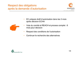 108108
Respect des obligations
après la demande d’autorisation
• EC prépare draft d’autorisation dans les 3 mois
après décision ECHA
• Vote du comité et REACH et process complet : 6
mois pour décision
• Respect des conditions de l’autorisation
• Continuer le recherche des alternatives
 