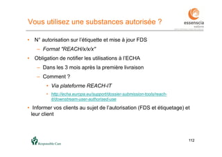 112112
Vous utilisez une substances autorisée ?
• N° autorisation sur l’étiquette et mise à jour FDS
– Format "REACH/x/x/x"
• Obligation de notifier les utilisations à l’ECHA
– Dans les 3 mois après la première livraison
– Comment ?
• Via plateforme REACH-IT
• http://echa.europa.eu/support/dossier-submission-tools/reach-
it/downstream-user-authorised-use
• Informer vos clients au sujet de l’autorisation (FDS et étiquetage) et
leur client
 