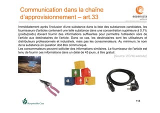 118118
Communication dans la chaîne
d’approvisionnement – art.33
Immédiatement après l'inclusion d'une substance dans la liste des substances candidates, les
fournisseurs d'articles contenant une telle substance dans une concentration supérieure à 0,1%
(poids/poids) doivent fournir des informations suffisantes pour permettre l'utilisation sûre de
l'article aux destinataires de l'article. Dans ce cas, les destinataires sont les utilisateurs et
distributeurs professionnels et industriels, mais pas les consommateurs. Au minimum, le nom
de la substance en question doit être communiqué.
Les consommateurs peuvent solliciter des informations similaires. Le fournisseur de l'article est
tenu de fournir ces informations dans un délai de 45 jours, à titre gratuit.
[Source: ECHA website]
 