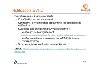 121121
Notification SVHC
• Pour chaque ajout à la liste candidate
– Contrôler l’impact sur son marché
– Contrôler %, le volume totale et déterminer les obligations de
notifications
– Substance déjà enregistrée pour votre utilisation ?
• Vérification de l’enregistrement:
http://echa.europa.eu/web/guest/information-on-chemicals/registered-substances
• Vérifier les utilisations couvertes par la FDS(e) / dossier
d’enregistrement
– Si pas enregistrée, notification dans les 6 mois
• Statut : http://echa.europa.eu/information-on-chemicals/candidate-list-substances-in-
articles-table
 