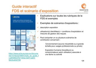 126126
https://www.echa.europa.eu/docume
nts/10162/22786913/sds_es_guide_f
r.pdf/284237b7-8cba-3e07-ea63-
94c0ca5c6159
Guide interactif
FDS et scénario d’exposition
• Explications sur toutes les rubriques de la
FDS et exemples
• Exemples de scénarios d’expositions :
 description exposition
 utilisation(s) identifiée(s) + conditions d’exploitation et
mesures de gestion des risques
 Peut comporter un ou plusieurs scénarios de
contribution concernant :
l’envionnement (source industrielle ou à grande
échelle pour usages professionnels ou privés)
Exposition humaine (travailleurs ou
consommateurs selon utilisation) associée à
une tâche ou activité
 
