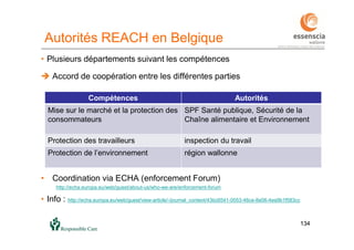 134134
Autorités REACH en Belgique
• Plusieurs départements suivant les compétences
 Accord de coopération entre les différentes parties
• Coordination via ECHA (enforcement Forum)
http://echa.europa.eu/web/guest/about-us/who-we-are/enforcement-forum
• Info : http://echa.europa.eu/web/guest/view-article/-/journal_content/43bc6541-0053-46ce-8e06-4ea9b1f583cc
Compétences Autorités
Mise sur le marché et la protection des
consommateurs
SPF Santé publique, Sécurité de la
Chaîne alimentaire et Environnement
Protection des travailleurs inspection du travail
Protection de l’environnement région wallonne
 