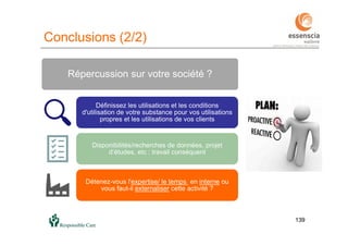 139139
Répercussion sur votre société ?
Définissez les utilisations et les conditions
d'utilisation de votre substance pour vos utilisations
propres et les utilisations de vos clients
Disponibilités/recherches de données, projet
d’études, etc : travail conséquent
Détenez-vous l'expertise/ le temps en interne ou
vous faut-il externaliser cette activité ?
Conclusions (2/2)
 