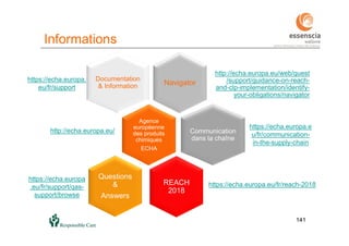 141
Informations
141
Agence
européenne
des produits
chimiques
ECHA
http://echa.europa.eu/
Documentation
& Information Navigator
http://echa.europa.eu/web/guest
/support/guidance-on-reach-
and-clp-implementation/identify-
your-obligations/navigator
Communication
dans la chaîne
REACH
2018
https://echa.europa.eu/fr/reach-2018
Questions
&
Answers
https://echa.europa.e
u/fr/communication-
in-the-supply-chain
https://echa.europa
.eu/fr/support/qas-
support/browse
https://echa.europa.
eu/fr/support
 