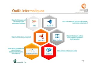 142
Outils informatiques
142
https://echa.europa.eu/fr/support/dossier-
submission-tools/reach-it
https://chesar.echa.europa.eu/fr/
https://iuclid6.echa.europa.eu/fr/
https://echa.europa.eu/fr/su
pport/dossier-submission-
tools/spc-editor
https://echa.europa.eu/f
r/support/dossier-
submission-tools/epic
https://echa.europa.eu/fr/s
upport/dossier-
submission-tools/echa-
cloud-services
 