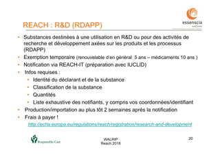 2020WALRIP
Reach 2018
• Substances destinées à une utilisation en R&D ou pour des activités de
recherche et développement axées sur les produits et les processus
(RDAPP)
• Exemption temporaire (renouvelable d’en général 5 ans – médicaments 10 ans )
• Notification via REACH-IT (préparation avec IUCLID)
• Infos requises :
• Identité du déclarant et de la substance
• Classification de la substance
• Quantités
• Liste exhaustive des notifiants, y compris vos coordonnées/identifiant
• Production/importation au plus tôt 2 semaines après la notification
• Frais à payer !
http://echa.europa.eu/regulations/reach/registration/research-and-development
REACH : R&D (RDAPP)
 