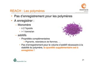 2121
• Pas d’enregistrement pour les polymères
• A enregistrer :
– Monomère
• ≥ 2 %poids
• > 1 tonne/an
– additifs
• Propriétés complémentaires
 Pigments, retardateurs de flammes, …
• Pas d’enregistrement pour le volume d’additif nécessaire à la
stabilité du polymère, la quantité supplémentaire est à
enregistrer !
REACH : Les polymères
 
