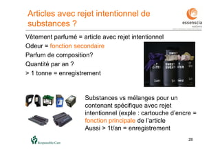 2828
Vêtement parfumé = article avec rejet intentionnel
Odeur = fonction secondaire
Parfum de composition?
Quantité par an ?
> 1 tonne = enregistrement
Substances vs mélanges pour un
contenant spécifique avec rejet
intentionnel (exple : cartouche d’encre =
fonction principale de l’article
Aussi > 1t/an = enregistrement
Articles avec rejet intentionnel de
substances ?
 