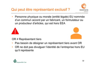 3232
Qui peut être représentant exclusif ?
• Personne physique ou morale (entité légale) EU nommée
d’un commun accord par un fabricant, un formulateur ou
un producteur d'articles, qui est hors EEA
OR ≠ Représentant tiers
• Pas besoin de désigner un représentant tiers avant OR
• OR ne doit pas divulguer l’identité de l’entreprise hors EU
qu’il représente
 