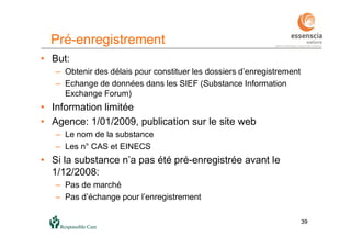 3939
Pré-enregistrement
• But:
– Obtenir des délais pour constituer les dossiers d’enregistrement
– Echange de données dans les SIEF (Substance Information
Exchange Forum)
• Information limitée
• Agence: 1/01/2009, publication sur le site web
– Le nom de la substance
– Les n° CAS et EINECS
• Si la substance n’a pas été pré-enregistrée avant le
1/12/2008:
– Pas de marché
– Pas d’échange pour l’enregistrement
 