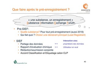 4040
Que faire après le pré-enregistrement ?
« une substance, un enregistrement »
Substance Information Exchange Forum
• Pre-SIEF:
• Quelle substance? Pour tout pré-enregistrement (aussi 2018)
• Qui fait quoi ? Choisir une déclarant principal (Lead Registrant)
• SIEF
• Partage des données
• Rapport d’évaluation chimique
• Rédaction/soumission conjointe
• Accord Classification et Etiquetage selon CLP
Interaction avec
↔ propriétaire des données
↔ Utilisateur en aval
 