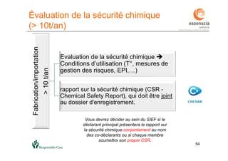 54
Évaluation de la sécurité chimique
(> 10t/an)
54
Fabrication/importation
>10t/an
Evaluation de la sécurité chimique 
Conditions d’utilisation (T°, mesures de
gestion des risques, EPI,…)
rapport sur la sécurité chimique (CSR -
Chemical Safety Report), qui doit être joint
au dossier d'enregistrement.
Vous devrez décider au sein du SIEF si le
déclarant principal présentera le rapport sur
la sécurité chimique conjointement au nom
des co-déclarants ou si chaque membre
soumettra son propre CSR.
 