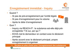 6161
 De plus en plus choisi pour l’enregistrement des substances
Enregistrement immédiat - Inquiry
• Quand ?
– Si pas de pré-enregistrement par l’entité légale
– Si pas d’enregistrement pour le volume
– Après le délai d’enregistrement
• Quoi ?
– Inquiry via REACH-IT : la substance est-elle déjà pré-
enregistrée ? Si oui, par qui ?
– ECHA met le demandeur en contact avec le déclarant
principal
– Après accord avec le déclarant principal, propre
enregistrement à organiser
 