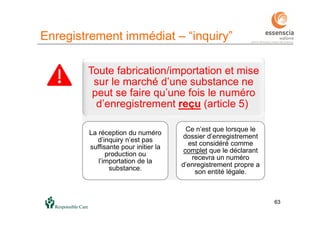 63
Enregistrement immédiat – “inquiry”
63
Toute fabrication/importation et mise
sur le marché d’une substance ne
peut se faire qu’une fois le numéro
d’enregistrement reçu (article 5).
La réception du numéro
d’inquiry n’est pas
suffisante pour initier la
production ou
l’importation de la
substance.
Ce n’est que lorsque le
dossier d’enregistrement
est considéré comme
complet que le déclarant
recevra un numéro
d’enregistrement propre a
son entité légale.
 