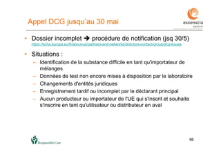 6666
Appel DCG jusqu’au 30 mai
• Dossier incomplet  procédure de notification (jsq 30/5)
https://echa.europa.eu/fr/about-us/partners-and-networks/directors-contact-group/dcg-issues
• Situations :
– Identification de la substance difficile en tant qu'importateur de
mélanges
– Données de test non encore mises à disposition par le laboratoire
– Changements d'entités juridiques
– Enregistrement tardif ou incomplet par le déclarant principal
– Aucun producteur ou importateur de l'UE qui s'inscrit et souhaite
s'inscrire en tant qu'utilisateur ou distributeur en aval
 