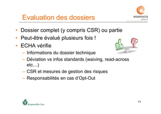 7171
Evaluation des dossiers
• Dossier complet (y compris CSR) ou partie
• Peut-être évalué plusieurs fois !
• ECHA vérifie
– Informations du dossier technique
– Déviation vs infos standards (waiving, read-across
etc…)
– CSR et mesures de gestion des risques
– Responsabilités en cas d’Opt-Out
 