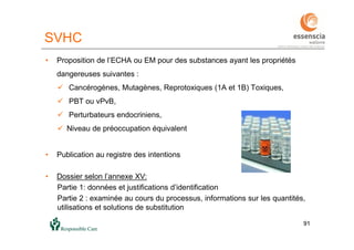 9191
SVHC
• Proposition de l’ECHA ou EM pour des substances ayant les propriétés
dangereuses suivantes :
 Cancérogènes, Mutagènes, Reprotoxiques (1A et 1B) Toxiques,
 PBT ou vPvB,
 Perturbateurs endocriniens,
 Niveau de préoccupation équivalent
• Publication au registre des intentions
• Dossier selon l’annexe XV:
Partie 1: données et justifications d’identification
Partie 2 : examinée au cours du processus, informations sur les quantités,
utilisations et solutions de substitution
 