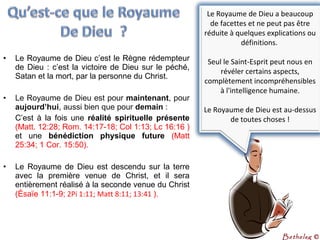• Le Royaume de Dieu c’est le Règne rédempteur
de Dieu : c’est la victoire de Dieu sur le péché,
Satan et la mort, par la personne du Christ.
• Le Royaume de Dieu est pour maintenant, pour
aujourd’hui, aussi bien que pour demain :
C’est à la fois une réalité  spirituelle  présente 
(Matt. 12:28; Rom. 14:17-18; Col 1:13; Lc 16:16 )
et une bénédiction  physique  future  (Matt
25:34; 1 Cor. 15:50).
• Le Royaume de Dieu est descendu sur la terre
avec la première venue de Christ, et il sera
entièrement réalisé à la seconde venue du Christ
(Ésaïe 11:1-9; 2Pi 1:11; Matt 8:11; 13:41 ).
Le Royaume de Dieu a beaucoup
de facettes et ne peut pas être
réduite à quelques explications ou
définitions.
Seul le Saint-Esprit peut nous en
révéler certains aspects,
complètement incompréhensibles
à l'intelligence humaine.
Le Royaume de Dieu est au-dessus
de toutes choses !
Bethelsg ©
 