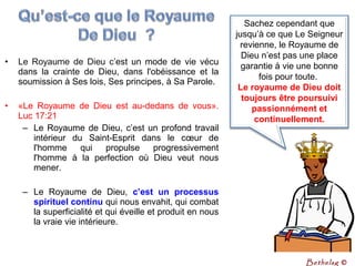 • Le Royaume de Dieu c’est un mode de vie vécu
dans la crainte de Dieu, dans l'obéissance et la
soumission à Ses lois, Ses principes, à Sa Parole.
• «Le Royaume de Dieu est au-dedans de vous».
Luc 17:21
– Le Royaume de Dieu, c’est un profond travail
intérieur du Saint-Esprit dans le cœur de
l'homme qui propulse progressivement
l'homme à la perfection où Dieu veut nous
mener.
– Le Royaume de Dieu, c’est  un  processus 
spirituel continu qui nous envahit, qui combat
la superficialité et qui éveille et produit en nous
la vraie vie intérieure.
Sachez cependant que
jusqu’à ce que Le Seigneur
revienne, le Royaume de
Dieu n’est pas une place
garantie à vie une bonne
fois pour toute.
Le royaume de Dieu doit 
toujours être poursuivi 
passionnément et 
continuellement.
Bethelsg ©
 
