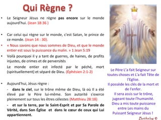 • Le Seigneur Jésus ne règne pas encore sur le monde
aujourd'hui. (Jean 18:36 )
• Car celui qui règne sur le monde, c'est Satan, le prince de
ce monde. (Jean 14 : 30).
• « Nous savons que nous sommes de Dieu, et que le monde
entier est sous la puissance du malin. » 1 Jean 5:19
• Voilà pourquoi il y a tant de guerres, de haines, de profits
injustes, de crimes et de perversités
Le monde entier est infecté par le péché, mort
(spirituellement) et séparé de Dieu. (Éphésien 2:1-2)
• Aujourd'hui, Jésus règne :
- dans le ciel, sur le trône même de Dieu, là où Il a été
élevé par le Père lui-même. Son autorité s'exerce
pleinement sur tous les êtres célestes (Matthieu 28:18)
- et sur la terre, par le Saint-Esprit et par Sa Parole de
Vérité, dans Son Église et dans le cœur de ceux qui Lui
appartiennent.
Le Père L’a fait Seigneur sur
toutes choses et L'a fait Tête de
l'Eglise.
Il possède les clés de la mort et
de l'enfer.
Il sera assis sur le trône,
jugeant toute l'humanité.
Dieu a mis toute puissance
entre Les mains du
Puissant Seigneur Jésus !
Bethelsg ©
 