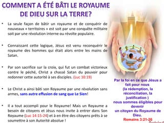 • La seule façon de bâtir un royaume et de conquérir de
nouveaux « territoires » est soit par une conquête militaire
soit par une révolution interne ou révolte populaire.
• Connaissant cette logique, Jésus est venu reconquérir le
royaume des hommes qui était alors entre les mains de
Satan.
• Par son sacrifice sur la croix, qui fut un combat victorieux
contre le péché, Christ a chassé Satan du pouvoir pour
redonner cette autorité à ses disciples. (Luc 10:19)
• Le Christ a ainsi bâti son Royaume par une révolution sans
armes, sans autre effusion de sang que Le Sien!
• Il a tout accompli pour le Royaume! Mais un Royaume a
besoin de citoyens et Jésus nous invite à entrer dans Son
Royaume (Luc 14:15-24) et à en être des citoyens prêts à se
soumettre à son Autorité absolue !
Par la foi en ce que Jésus a
fait pour nous
(la rédemption, la
réconciliation, la
justification )
nous sommes éligibles pour
devenir
un citoyen du Royaume de
Dieu.
Romains 3:21-26
 