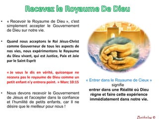 • « Recevoir le Royaume de Dieu », c'est 
simplement  accepter  le  Gouvernement 
de Dieu sur notre vie. 
• Quand nous acceptons le Roi Jésus-Christ
comme Gouverneur de tous les aspects de
nos vies, nous expérimentons le Royaume
du Dieu vivant, qui est Justice, Paix et Joie
par le Saint Esprit
« Je vous le dis en vérité, quiconque ne
recevra pas le royaume de Dieu comme un
petit enfant n'y entrera point. » Marc 10:15
• Nous devons recevoir le Gouvernement 
de Jésus et l'accepter dans la confiance 
et  l’humilité  de  petits  enfants,  car  Il  ne 
désire que le meilleur pour nous !
« Entrer dans le Royaume de Cieux » 
signifie 
entrer dans une Réalité où Dieu
règne et faire cette expérience
immédiatement dans notre vie.
Bethelsg ©
 