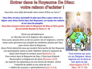 Vous êtes vous déjà demandé votre raison d’être sur terre ?
Vous êtes né pour accomplir le plan que Dieu a pour votre vie :
régner avec Jésus-Christ dans Son Royaume, sur toutes les nations
et sur tous les peuples.
Vous êtes né pour entrer dans le Royaume de Dieu et faire partie
de Sa Famille Royale! (1 Pierre 2 : 9)
Christ est véritablement
Le «Roi des rois et le Seigneur des seigneurs».
Vous aussi, pouvez être un de ces autres rois et seigneurs, comme
toute autre personne qui accepte les conditions posées par Dieu
pour entrer dans le Royaume :
Jésus Christ attend de ceux qui veulent faire partie de Son Royaume
une participation active à cette rébellion contre le royaume de
Satan dans lequel ils vivaient avant (Ephésiens 2).
Pour entrer dans le Royaume de Dieu, il faut tout d’abord :
- Reconnaître La Seigneurie de Jésus (Romains 10:9)
- Se repentir (la repentance est une forme de révolte contre
l’autorité du diable et son style de vie.)
- « Naître de nouveau » spirituellement (Jean 3:3,5).
Tout homme qui aura 
cru au Seigneur Jésus 
règnera sur la terre et 
non dans le ciel. 
(Apocalypse 5:9-10, 
Marc 16:17-18)
 
