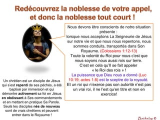 Nous devons être conscients de notre situation 
présente : 
lorsque nous acceptons La Seigneurie de Jésus 
sur notre vie et que nous nous repentons, nous 
sommes conduits, transportés dans Son 
Royaume. (Colossiens 1:12-13)
Toute la volonté du Roi pour nous c’est que 
nous soyons nous aussi rois sur terre. 
C’est en cela qu’Il se fait appeler 
« le Roi des rois » !
La puissance que Dieu nous a donné (Luc 
10:19; actes 1:8) est le sceptre de la royauté. 
Et un roi qui n’exerce pas son autorité n’est pas 
un vrai roi, il ne l’est qu’en titre et non en 
exercice!
Un chrétien est un disciple de Jésus 
qui s’est repenti de ses péchés, a été 
baptisé par immersion et qui 
démontre activement sa foi en Jésus 
en obéissant à Ses commandements 
et en mettant en pratique Sa Parole. 
Seuls les disciples nés de nouveau
sont de vrais chrétiens et peuvent 
entrer dans le Royaume !
Bethelsg ©
 