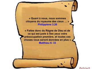 « Quant à nous, nous sommes 
citoyens du royaume des cieux … »
Philippiens 3.20
« Faites donc du Règne de Dieu et de 
ce qui est juste à Ses yeux votre 
préoccupation première, et toutes ces 
choses vous seront données en plus »
Matthieu 6: 33
Bethelsg ©
 