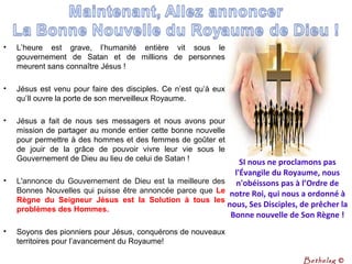 • L’heure est grave, l’humanité entière vit sous le
gouvernement de Satan et de millions de personnes
meurent sans connaître Jésus !
• Jésus est venu pour faire des disciples. Ce n’est qu’à eux
qu’Il ouvre la porte de son merveilleux Royaume.
• Jésus a fait de nous ses messagers et nous avons pour
mission de partager au monde entier cette bonne nouvelle
pour permettre à des hommes et des femmes de goûter et
de jouir de la grâce de pouvoir vivre leur vie sous le
Gouvernement de Dieu au lieu de celui de Satan !
• L'annonce du Gouvernement de Dieu est la meilleure des
Bonnes Nouvelles qui puisse être annoncée parce que Le
Règne du Seigneur Jésus est la Solution à tous les
problèmes des Hommes.
• Soyons des pionniers pour Jésus, conquérons de nouveaux
territoires pour l’avancement du Royaume!
SI nous ne proclamons pas
l'Évangile du Royaume, nous
n'obéissons pas à l’Ordre de
notre Roi, qui nous a ordonné à
nous, Ses Disciples, de prêcher la
Bonne nouvelle de Son Règne !
Bethelsg ©
 