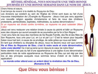 Chers frères et sœurs,
Il est temps de revenir à la réalité du Royaume de Dieu.
Les divisions qui existent au sein de l’Église de Christ sont dues au fait d’une
mauvaise interprétation de L’Évangile du Royaume : Jésus n’est pas venu apporter
une nouvelle religion appelée christianisme et faire de nous des chrétiens
protestants, pentecôtistes, baptistes, méthodistes, ou autres dénominations !
Si un royaume est divisé contre lui-même, ce royaume ne peut subsister (Marc
3:24)!
Jésus est venu restaurer une relation brisée à cause du péché et bâtir un Royaume
avec des citoyens qui auront accepté de se soumettre par la foi à Son Règne !
Il est venu faire de nous des membres de Sa Royale Famille, des fils et des filles de
Son Royaume, tous unis pour Lui, en Lui et par Lui ! C’est la raison pour laquelle
Satan nous hait tant, à cause de ce privilège, de cette grâce qui nous est faite!
En tant que chrétiens ou disciples de Jésus, nous ne devons nous voir que comme
fils et filles du Royaume de Dieu, c’est là notre seule et vraie dénomination,
notre vraie identité! Ce n’est qu’ainsi qu’on réjouira le cœur de notre Dieu!
Notre identité n’est pas du fait d’une appartenance à une église d’une dénomination
particulière mais de notre appartenance au Royaume de Dieu qui est régi par des
lois et des principes auxquels nous sommes tenus d’obéir et de mettre en
application!
Le monde entier attend avec un ardent désir la révélation des fils de Dieu.
(Romains 8:19)
Bethelsg ©
 