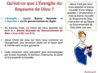 • « Évangile » signifie Bonne  Nouvelle  et
« royaume » signifie gouvernement ou règne.
• En d’autres mots, Le Christ est venu apporter sur
terre la «  Bonne  Nouvelle  du  Gouvernement  de 
Dieu » (Luc 4:43; Luc 8:1).
• Jésus Christ est venu sur terre nous annoncer un
changement, une révolution totale sur la façon dont
le monde sera un jour gouverné.
• Cette révolution sans précédent sera accompagnée
par la paix mondiale, le bonheur, l’harmonie, la santé
et la prospérité universelle.
Jésus n’est pas venu
nous apporter la bonne
nouvelle d’une religion
appelée « christianisme »
mais la bonne nouvelle
du Royaume de Dieu,
c’est-à-dire de du Règne
ou Gouvernement de
Dieu dans nos vies.
Bethelsg ©
 