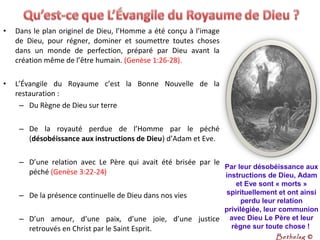 • Dans le plan originel de Dieu, l’Homme a été conçu à l’image
de Dieu, pour régner, dominer et soumettre toutes choses
dans un monde de perfection, préparé par Dieu avant la
création même de l’être humain. (Genèse 1:26-28).
• L’Évangile du Royaume c’est la Bonne Nouvelle de la
restauration :
– Du Règne de Dieu sur terre
– De la royauté perdue de l’Homme par le péché
(désobéissance aux instructions de Dieu) d’Adam et Eve.
– D’une relation avec Le Père qui avait été brisée par le
péché (Genèse 3:22-24)
– De la présence continuelle de Dieu dans nos vies
– D’un amour, d’une paix, d’une joie, d’une justice
retrouvés en Christ par le Saint Esprit.
Par leur désobéissance aux 
instructions de Dieu, Adam 
et Eve sont « morts » 
spirituellement et ont ainsi 
perdu leur relation 
privilégiée, leur communion 
avec Dieu Le Père et leur 
règne sur toute chose ! 
Bethelsg ©
 