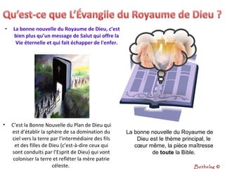 • La bonne nouvelle du Royaume de Dieu, c’est 
bien plus qu’un message de Salut qui offre la 
Vie éternelle et qui fait échapper de l'enfer.
• C’est la Bonne Nouvelle du Plan de Dieu qui
est d’établir la sphère de sa domination du
ciel vers la terre par l’intermédiaire des fils
et des filles de Dieu (c’est-à-dire ceux qui
sont conduits par l’Esprit de Dieu) qui vont
coloniser la terre et refléter la mère patrie
céleste.
La bonne nouvelle du Royaume de
Dieu est le thème principal, le
cœur même, la pièce maîtresse
de toute la Bible.
Bethelsg ©
 