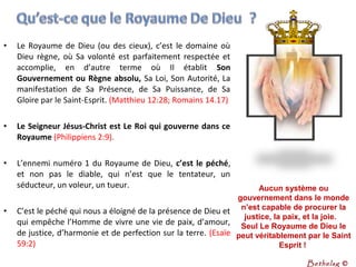 • Le Royaume de Dieu (ou des cieux), c’est le domaine où
Dieu règne, où Sa volonté est parfaitement respectée et
accomplie, en d’autre terme où Il établit Son
Gouvernement ou Règne absolu, Sa Loi, Son Autorité, La
manifestation de Sa Présence, de Sa Puissance, de Sa
Gloire par le Saint-Esprit. (Matthieu 12:28; Romains 14.17)
• Le Seigneur Jésus-Christ est Le Roi qui gouverne dans ce
Royaume (Philippiens 2:9).
• L’ennemi numéro 1 du Royaume de Dieu, c’est le péché,
et non pas le diable, qui n’est que le tentateur, un
séducteur, un voleur, un tueur.
• C’est le péché qui nous a éloigné de la présence de Dieu et
qui empêche l’Homme de vivre une vie de paix, d’amour,
de justice, d’harmonie et de perfection sur la terre. (Esaïe
59:2)
Aucun système ou 
gouvernement dans le monde 
n’est capable de procurer la 
justice, la paix, et la joie.   
Seul Le Royaume de Dieu le 
peut véritablement par le Saint 
Esprit ! 
Bethelsg ©
 