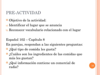 13 
PRE-ACTIVIDAD 
 Objetivo de la actividad: 
a) Identificar el lugar que se anuncia 
b) Reconocer vocabulario relacionado con el lugar 
Español 102 – Capítulo 8 
En parejas, respondan a las siguientes preguntas: 
 ¿Qué tipo de comida les gusta? 
 ¿Cuáles son los ingredientes de las comidas que 
más les gustan? 
 ¿Qué información contiene un comercial de 
radio? 
 
