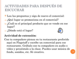 17 
ACTIVIDADES PARA DESPUÉS DE 
ESCUCHAR 
 Lea las preguntas y oiga de nuevo el comercial: 
a) ¿Qué lugar se promociona en el comercial? 
b) ¿Cuál es el principal producto que se vende en ese 
lugar? 
c) ¿Dónde está el lugar? 
Actividad de extensión: 
Con tu compañero piensa en tu restaurante preferido 
aquí en Flagstaff y escribe un comercial para ese 
restaurante. Grábalo con tu compañero en audio o 
video y preséntalo a la clase. Puedes usar música de 
fondo, sonidos, etc. Sé creativo. 
