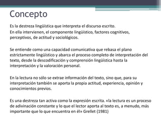 Concepto
Es la destreza lingüística que interpreta el discurso escrito.
En ella intervienen, el componente lingüístico, factores cognitivos,
perceptivos, de actitud y sociológicos.
Se entiende como una capacidad comunicativa que rebasa el plano
estrictamente lingüístico y abarca el proceso completo de interpretación del
texto, desde la descodificación y comprensión lingüística hasta la
interpretación y la valoración personal.
En la lectura no sólo se extrae información del texto, sino que, para su
interpretación también se aporta la propia actitud, experiencia, opinión y
conocimientos previos.
Es una destreza tan activa como la expresión escrita. «la lectura es un proceso
de adivinación constante y lo que el lector aporta al texto es, a menudo, más
importante que lo que encuentra en él» Grellet (1981)
 