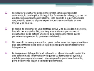  Para lograr escuchar se deben interpretar sonidos producidos
oralmente, lo que implica distinguir los fonemas de la lengua, o sea las
unidades más pequeñas del idioma. Esto permite a la persona saber
que, cuando escucha alguna expresión, esta se manifiesta en una
lengua y no en otra.
 El hecho de escuchar es una destreza activa y no pasiva (como se creía
hasta la década de los 70), por lo que cuando una persona está
escuchando, debe activar una serie de procesos mentales que le
permiten comprender lo que se está diciendo.
 Oír no es lo mismo que escuchar; para poder escuchar la persona tiene
que concentrarse en lo que se está diciendo para poder descifrarlo e
interpretarlo.
 La imagen mental que tiene el hablante en el momento de transmitir
una determinada información y la que se va formando el oyente, a
medida que va procesando el mensaje pueden parecerse bastante,
pero difícilmente llegan a coincidir plenamente.
 