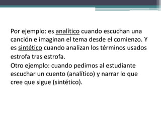 Por ejemplo: es analítico cuando escuchan una
canción e imaginan el tema desde el comienzo. Y
es sintético cuando analizan los términos usados
estrofa tras estrofa.
Otro ejemplo: cuando pedimos al estudiante
escuchar un cuento (analítico) y narrar lo que
cree que sigue (sintético).
 